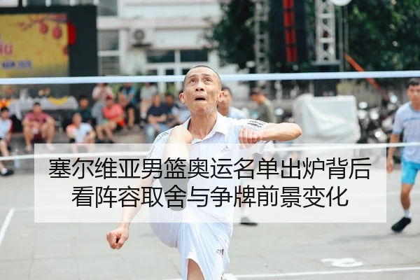 塞尔维亚男篮奥运名单出炉背后 看阵容取舍与争牌前景变化