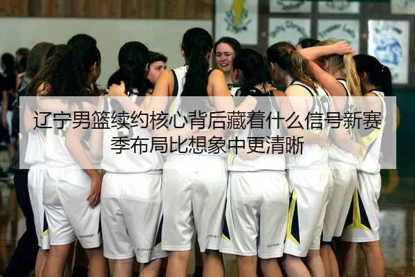辽宁男篮续约核心背后藏着什么信号新赛季布局比想象中更清晰